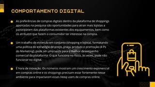 As preferências de compras digitais dentro da plataforma de shoppings
apontadas na pesquisa são oportunidades para atrair mais lojistas a
participarem das plataformas existentes dos equipamentos, bem como
os atributos que fazem o consumidor ter interesse na compra.
Um trabalho de estímulo em conjunto (shopping e lojista), formatando
uma política de estratégia de preço, praça, produto e promoção (4 Ps
do Marketing), pode ser uma saída para o melhor desempenho
comercial da plataforma. O que funciona no físico, às vezes, pode não
funcionar no digital.
É hora de inovação. Os números mostram um crescimento exponencial
em compras online e os shoppings precisam estar fortemente nesse
ambiente para impactarem esses heavy users de compras online.
COMPORTAMENTO DIGITAL
 
