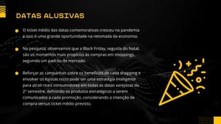 O ticket médio das datas comemorativas cresceu na pandemia
e isso é uma grande oportunidade na retomada da economia.
Na pesquisa, observamos que a Black Friday, seguida do Natal,
são os momentos mais propícios às compras em shoppings,
seguindo um padrão de mercado.
Reforçar as campanhas sobre os benefícios de cada shopping e
envolver os lojistas nisso pode ser uma estratégia inteligente
para atrair mais consumidores em todas as datas varejistas do
2º semestre, definindo os produtos estratégicos a serem
comunicados a cada promoção, considerando a intenção de
compra versus ticket médio previsto.
DATAS ALUSIVAS
 