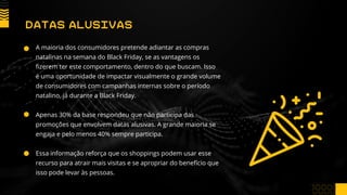 A maioria dos consumidores pretende adiantar as compras
natalinas na semana do Black Friday, se as vantagens os
fizerem ter este comportamento, dentro do que buscam. Isso
é uma oportunidade de impactar visualmente o grande volume
de consumidores com campanhas internas sobre o período
natalino, já durante a Black Friday.
Apenas 30% da base respondeu que não participa das
promoções que envolvem datas alusivas. A grande maioria se
engaja e pelo menos 40% sempre participa.
Essa informação reforça que os shoppings podem usar esse
recurso para atrair mais visitas e se apropriar do benefício que
isso pode levar às pessoas.
DATAS ALUSIVAS
 