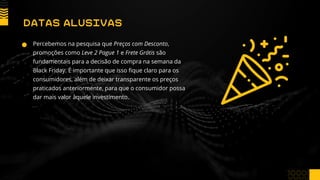 Percebemos na pesquisa que Preços com Desconto,
promoções como Leve 2 Pague 1 e Frete Grátis são
fundamentais para a decisão de compra na semana da
Black Friday. É importante que isso fique claro para os
consumidores, além de deixar transparente os preços
praticados anteriormente, para que o consumidor possa
dar mais valor àquele investimento.
DATAS ALUSIVAS
 
