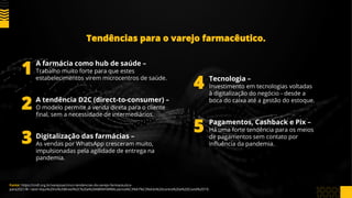 Tendências para o varejo farmacêutico.
Fonte: https://cndl.org.br/varejosa/cinco-tendencias-do-varejo-farmaceutico-
para2021/#:~:text=Aqui%20no%20Brasil%2C%20a%20ABRAFARMA,vacina%C3%A7%C3%A3o%20contra%20a%20Covid%2D19.
A farmácia como hub de saúde –
Trabalho muito forte para que estes
estabelecimentos virem microcentros de saúde.
A tendência D2C (direct-to-consumer) –
O modelo permite a venda direta para o cliente
final, sem a necessidade de intermediários.
Digitalização das farmácias –
As vendas por WhatsApp cresceram muito,
impulsionadas pela agilidade de entrega na
pandemia.
Tecnologia –
Investimento em tecnologias voltadas
à digitalização do negócio - desde a
boca do caixa até a gestão do estoque.
Pagamentos, Cashback e Pix –
Há uma forte tendência para os meios
de pagamentos sem contato por
influência da pandemia.
1
2
3
4
5
 