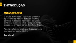 IntRoDução
O estudo de mercado a seguir visa apresentar
o panorama do Mercado de Saúde no Brasil,
por meio de dados de institutos de pesquisas
e matérias publicadas sobre o comportamento
e saúde nos principais portais de notícias do país.
Adiante-se, hoje, às tendências do seu segmento
e navegue nas oportunidades.
Boa leitura!
MERCADO SAÚDE
 