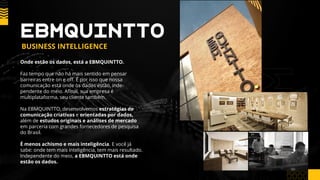 Onde estão os dados, está a EBMQUINTTO.
Faz tempo que não há mais sentido em pensar
barreiras entre on e off. É por isso que nossa
comunicação está onde os dados estão, inde-
pendente do meio. Afinal, sua empresa é
multiplataforma, seu cliente também.
Na EBMQUINTTO, desenvolvemos estratégias de
comunicação criativas e orientadas por dados,
além de estudos originais e análises de mercado
em parceria com grandes fornecedores de pesquisa
do Brasil.
É menos achismo e mais inteligência. E você já
sabe: onde tem mais inteligência, tem mais resultado.
Independente do meio, a EBMQUINTTO está onde
estão os dados.
EBMQUINTTO
BUSINESS INTELLIGENCE
 