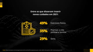 Entre os que disseram inserir
novos cuidados em 2021:
49%
35%
29%
Exercícios físicos.
Priorizar a vida
pessoal e familiar.
Sono.
Fonte: https://jovempan.com.br/programas/jornal-da-manha/90-da-populacao-quer-cuidar-melhor-da-saude-em-2021-mostra-pesquisa.html
 