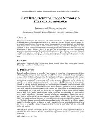 International Journal of Database Management Systems ( IJDMS ) Vol.6, No.4, August 2014 
DATA REPOSITORY FOR SENSOR NETWORK: A 
DATA MINING APPROACH 
Doreswamy and Srinivas Narasegouda 
Department of Computer Science, Mangalore University, Mangalore, India 
ABSTRACT 
The development of sensor data repositories will aid the researchers to create benchmark dataset. These 
benchmark dataset will provide a platform for all the researchers to access the data, test and compare the 
accuracy of their algorithms. However, the storage and management of sensor data itself is a challenging 
task due to various reasons such as noisy, redundant, missing, and faulty data. Therefore it is very 
important to create a data repository which contains the precise and accurate data and also storage and 
management of data is effective. Hence, in this paper we are proposing to use the combination of 
quantitative association rules and decision tree for classification of faulty data and normal data. Usage of 
multiple linear regression models for the estimation of missing data. A symbolic table approach for storage 
and management of sensor data. And development of a graphical user interface for visualization of sensor 
data. 
KEYWORDS 
Data Mining, Association Rules, Decision Tree, Sensor Network, Faulty data, Missing Data, Multiple 
Linear Regression, Sensor Data Repository. 
1. INTRODUCTION 
Research and development in technology has resulted in producing various electronic devices 
which are aiding humans in many ways. Out of all devices, sensor is one such device which plays 
a major role in modern day humans’ life. The applications of sensors include many fields such as 
environmental monitoring, habitat monitoring, wild life monitoring, fire alarm system, disaster 
management, surveillance systems and many more. In many applications set of sensors are 
deployed in an area to set up a sensor network. These sensor networks consisting of small devices 
capable of sensing, acquiring, processing and transmitting the data to the base station where user 
can study them and make significant decisions. Sensor networks generate a massive amount of 
data in the form of stream in a quick real time. Storage and management of such a huge data itself 
is a challenging task. Apart from this, sensor devices are prone to errors due to various reasons 
such as low battery power, environmental effects, hardware malfunctioning etc. This kind of 
errors results in producing faulty data. Using such faulty data for analysis or for decision making 
may result in getting ineffective, untrustworthy results. Hence, in order to get the accurate result, 
faulty and inaccuracy in the data must be removed before it is being considered for analysis. And 
once the faulty data are removed, precise, accurate data needed to be stored in an efficient way so 
that retrieval and processing of data can be made easier and effective. Many techniques have been 
developed in the past by various researchers in order to remove faulty data which are mentioned 
in the next section. 
The rest of the paper is structured as follows. Section 2 gives the survey of literature; Section 3 
describes the proposed model. Section 4 explains the experimental results and conclusion is given 
in Section 5. 
DOI : 10.5121/ijdms.2014.6401 1 
 