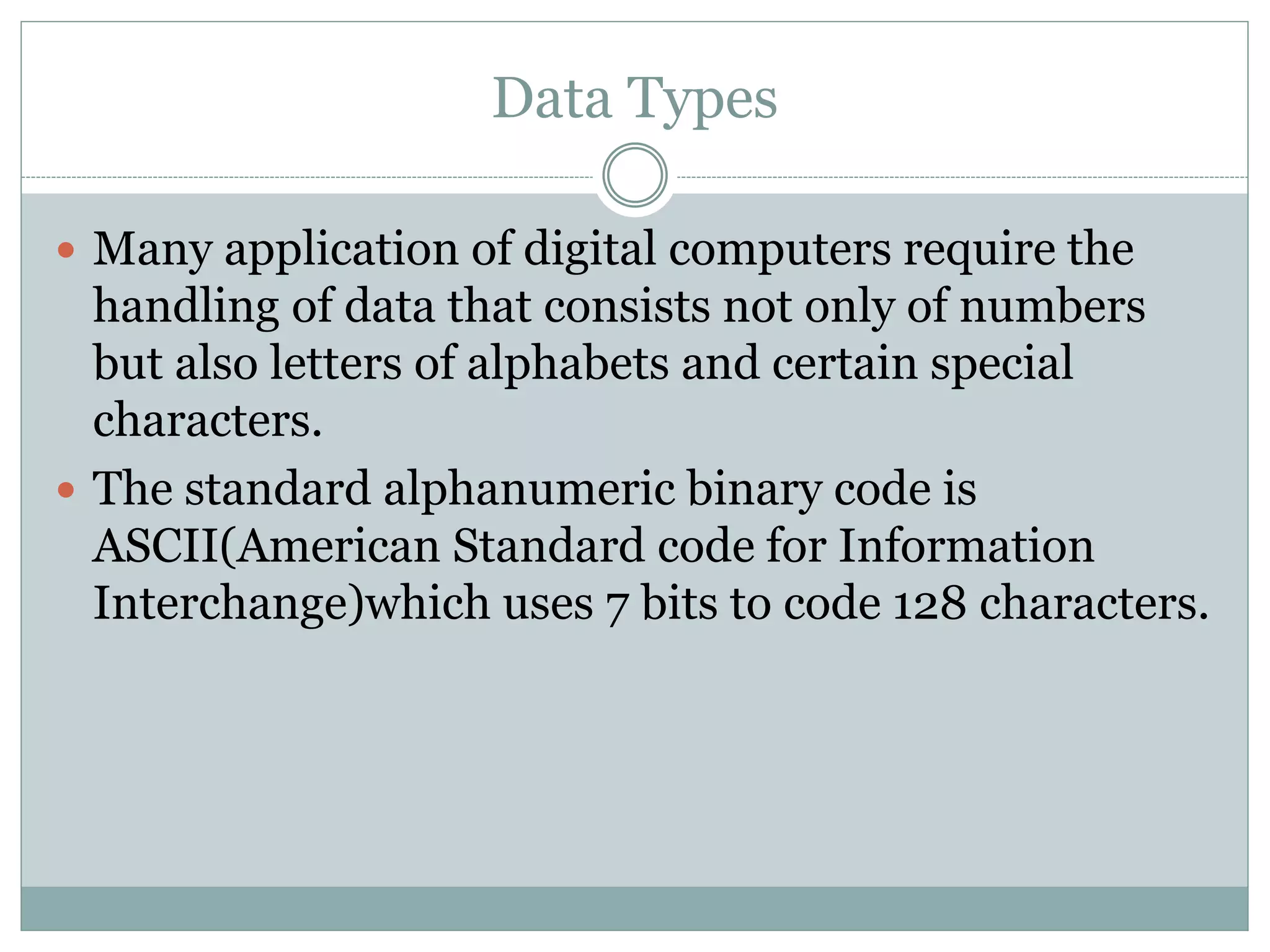 Data Types
 Many application of digital computers require the
handling of data that consists not only of numbers
but also letters of alphabets and certain special
characters.
 The standard alphanumeric binary code is
ASCII(American Standard code for Information
Interchange)which uses 7 bits to code 128 characters.
 