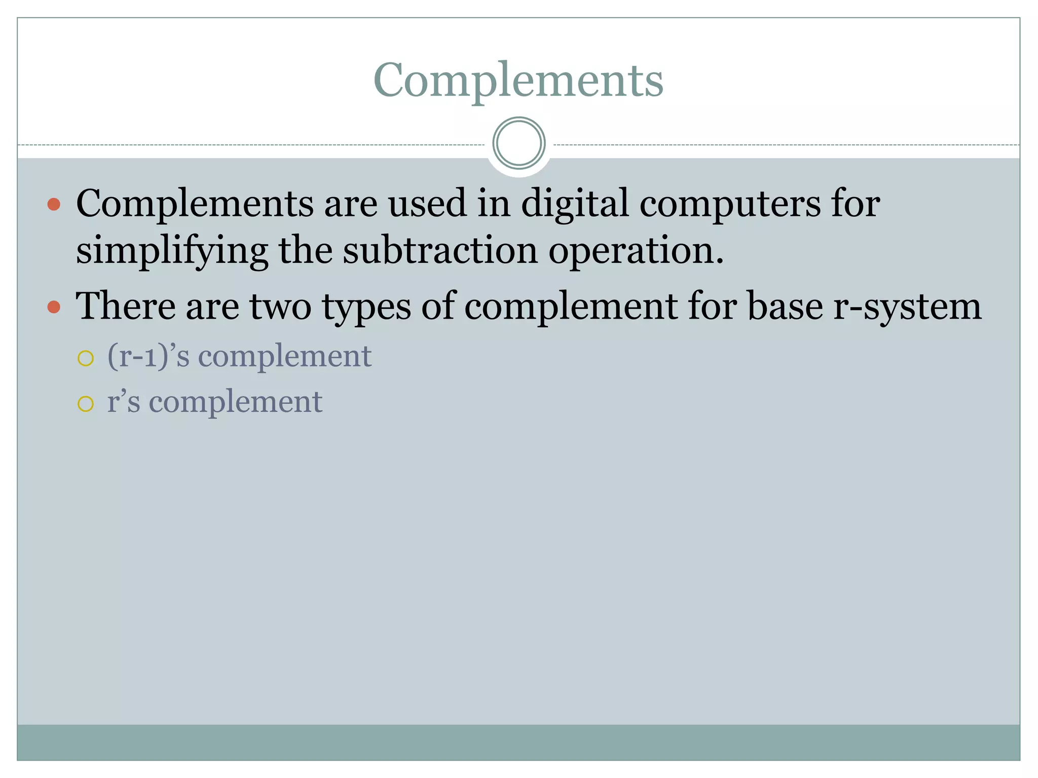 Complements
 Complements are used in digital computers for
simplifying the subtraction operation.
 There are two types of complement for base r-system
 (r-1)’s complement
 r’s complement
 