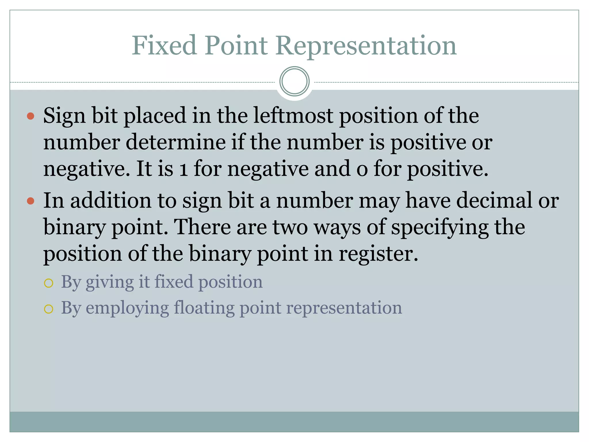 Fixed Point Representation
 Sign bit placed in the leftmost position of the
number determine if the number is positive or
negative. It is 1 for negative and o for positive.
 In addition to sign bit a number may have decimal or
binary point. There are two ways of specifying the
position of the binary point in register.
 By giving it fixed position
 By employing floating point representation
 