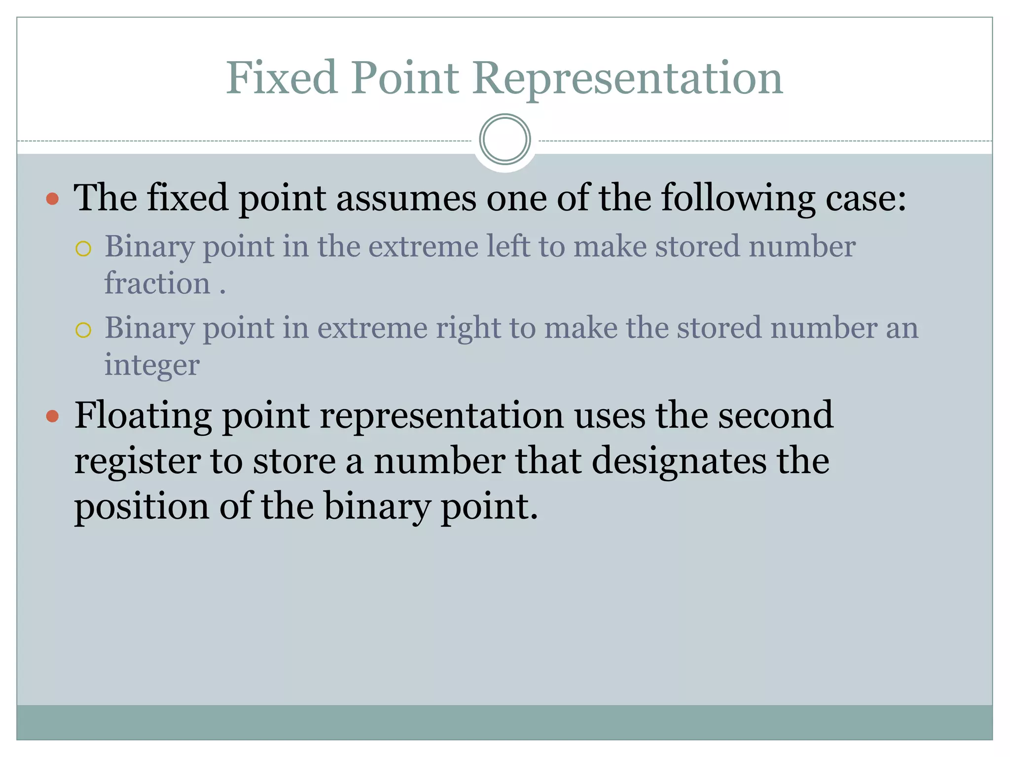Fixed Point Representation
 The fixed point assumes one of the following case:
 Binary point in the extreme left to make stored number
fraction .
 Binary point in extreme right to make the stored number an
integer
 Floating point representation uses the second
register to store a number that designates the
position of the binary point.
 
