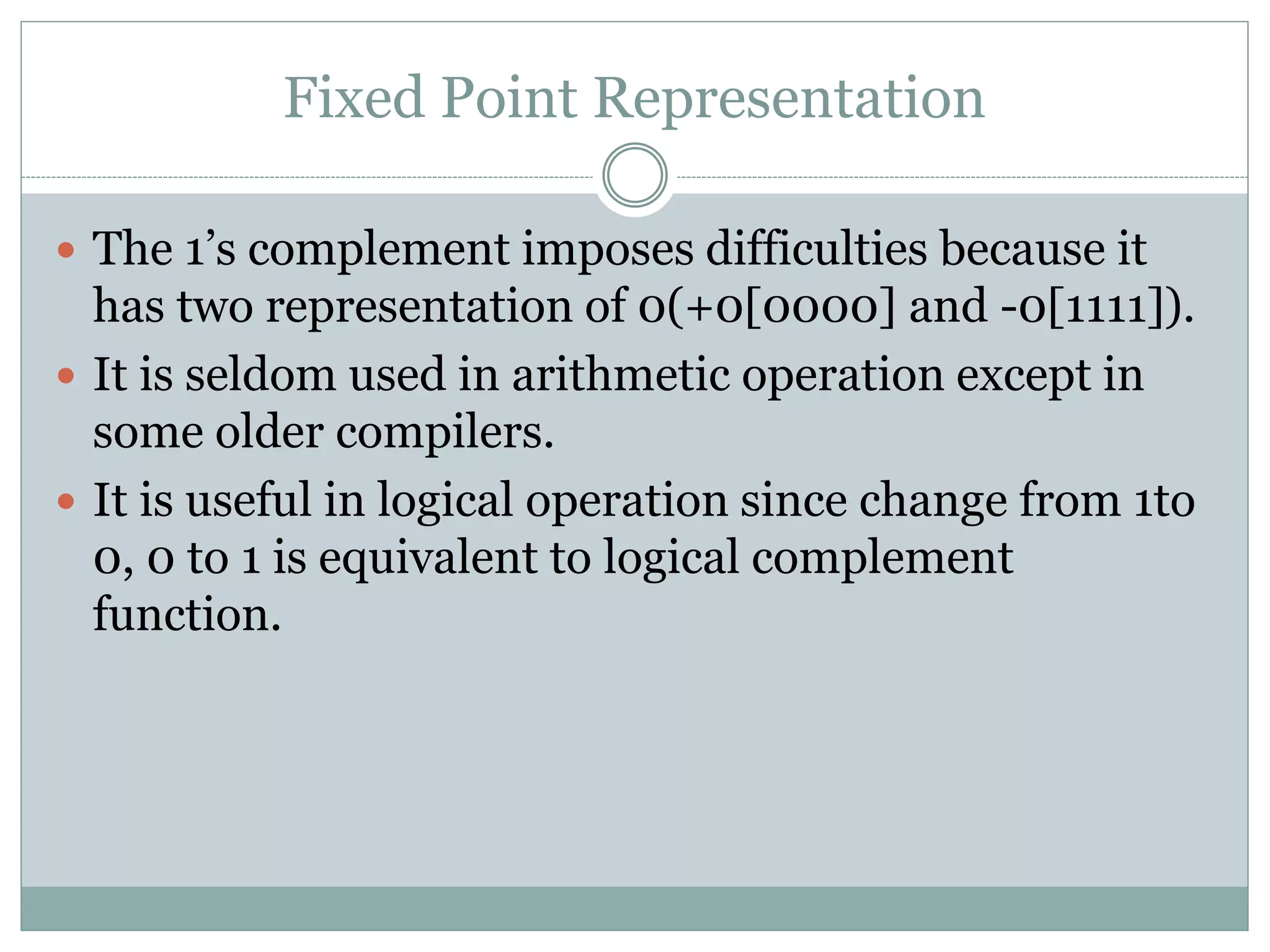 Fixed Point Representation
 The 1’s complement imposes difficulties because it
has two representation of 0(+0[0000] and -0[1111]).
 It is seldom used in arithmetic operation except in
some older compilers.
 It is useful in logical operation since change from 1to
0, 0 to 1 is equivalent to logical complement
function.
 