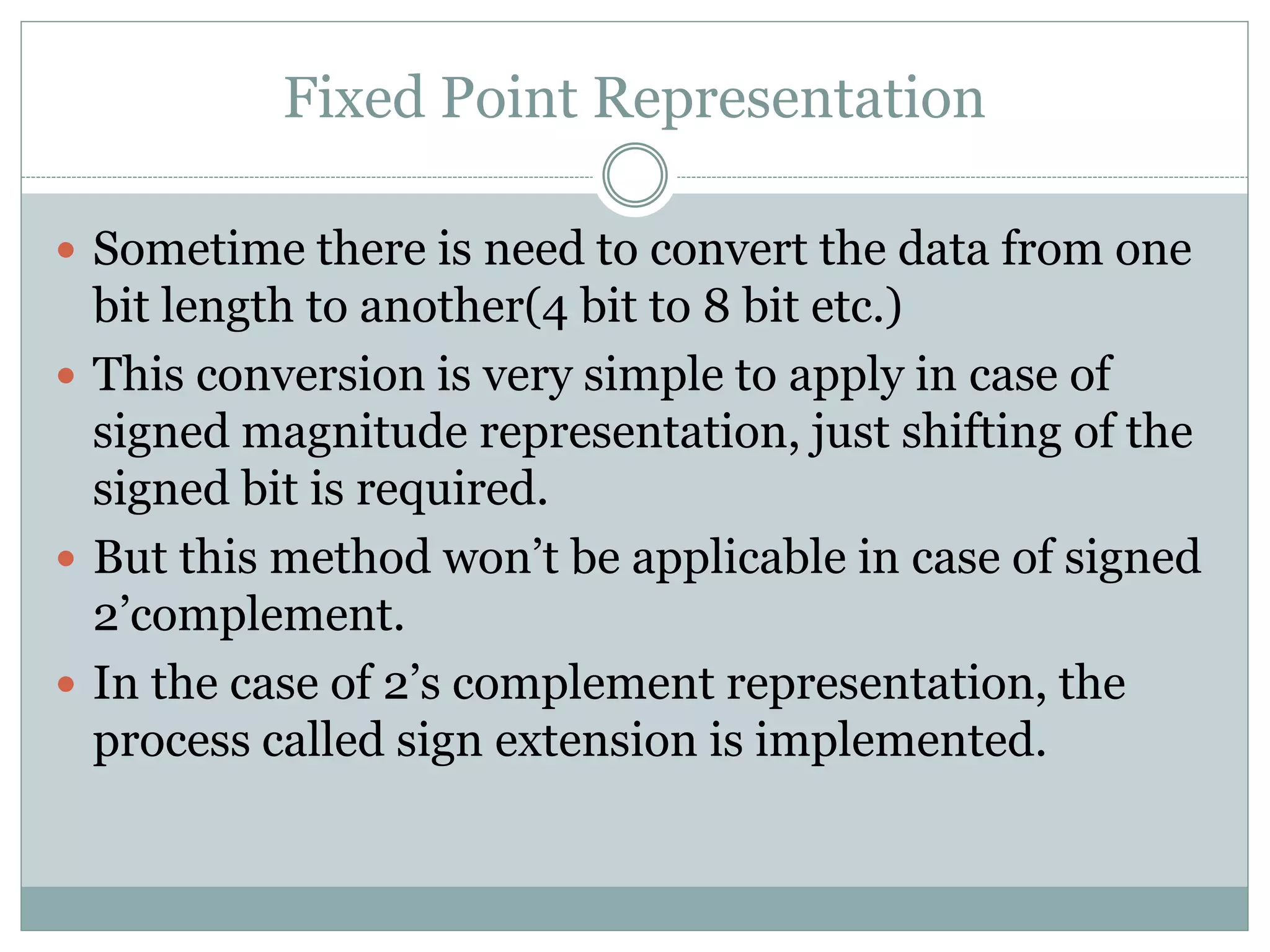 Fixed Point Representation
 Sometime there is need to convert the data from one
bit length to another(4 bit to 8 bit etc.)
 This conversion is very simple to apply in case of
signed magnitude representation, just shifting of the
signed bit is required.
 But this method won’t be applicable in case of signed
2’complement.
 In the case of 2’s complement representation, the
process called sign extension is implemented.
 