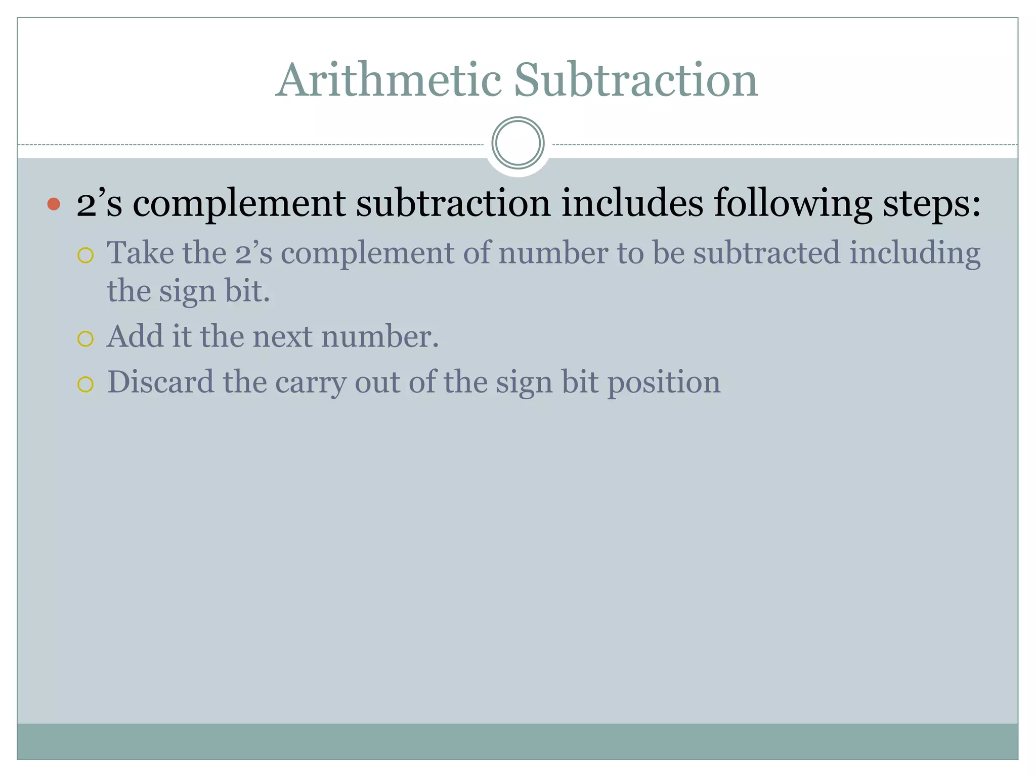 Arithmetic Subtraction
 2’s complement subtraction includes following steps:
 Take the 2’s complement of number to be subtracted including
the sign bit.
 Add it the next number.
 Discard the carry out of the sign bit position
 