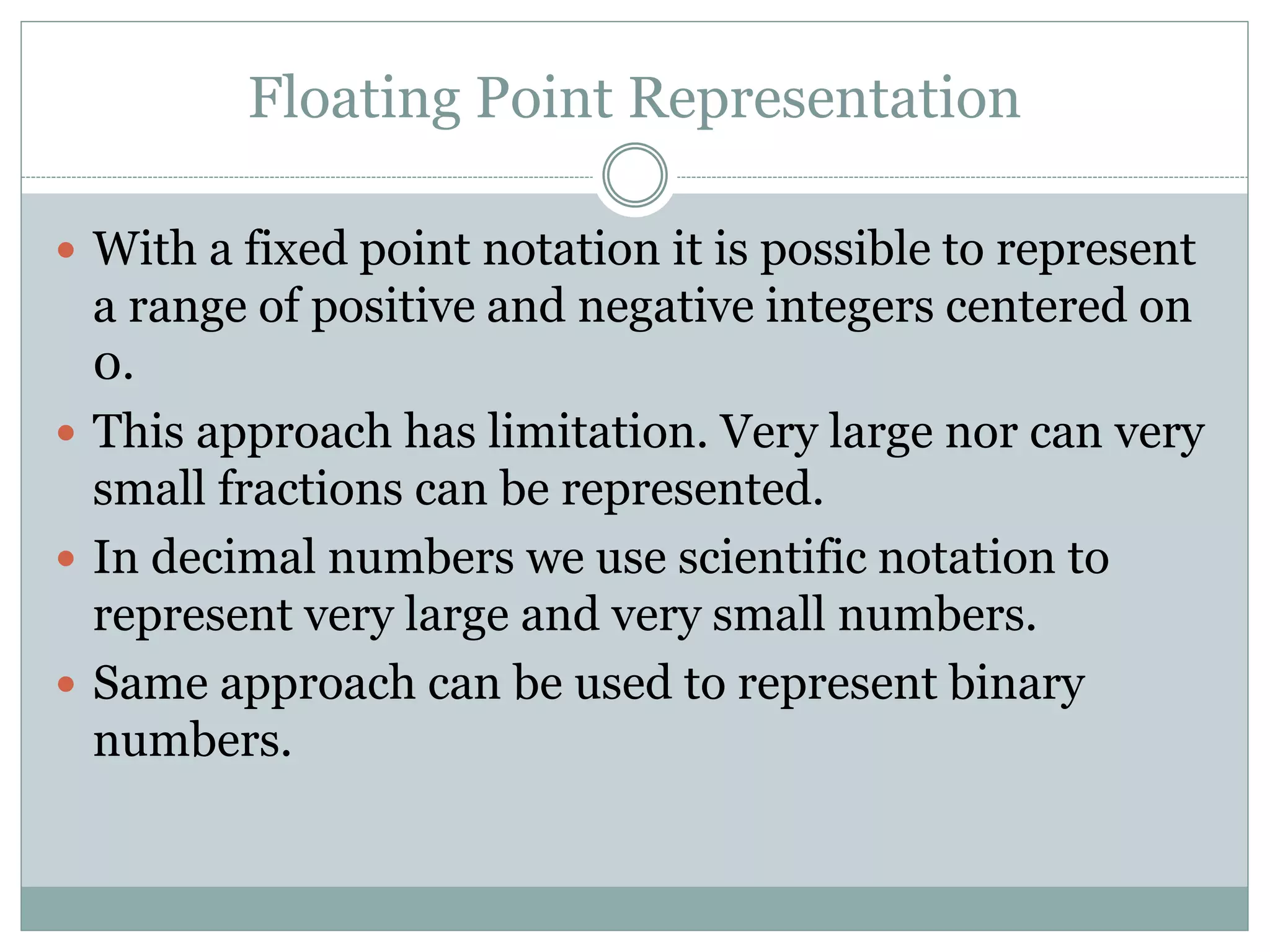 Floating Point Representation
 With a fixed point notation it is possible to represent
a range of positive and negative integers centered on
0.
 This approach has limitation. Very large nor can very
small fractions can be represented.
 In decimal numbers we use scientific notation to
represent very large and very small numbers.
 Same approach can be used to represent binary
numbers.
 