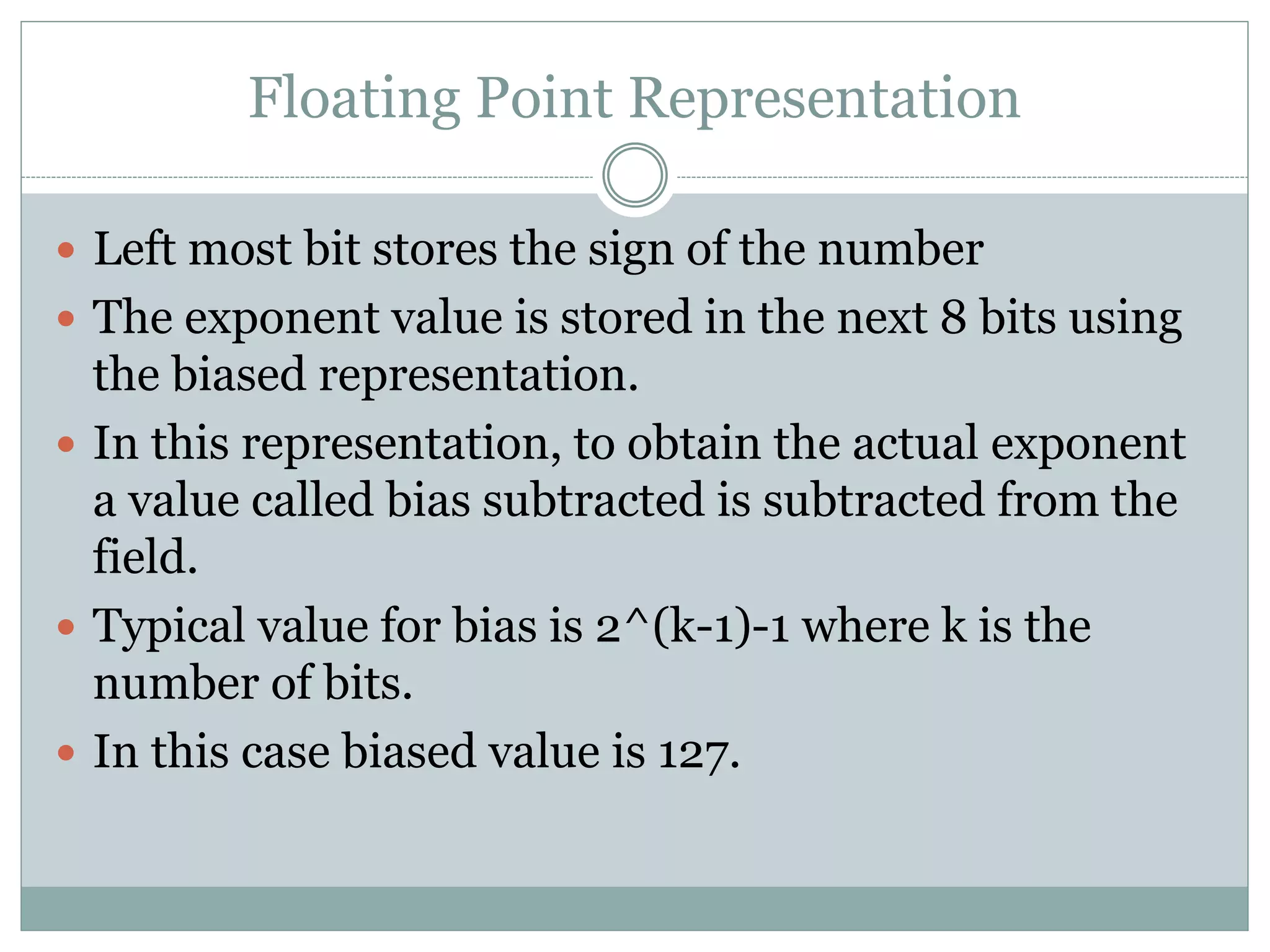 Floating Point Representation
 Left most bit stores the sign of the number
 The exponent value is stored in the next 8 bits using
the biased representation.
 In this representation, to obtain the actual exponent
a value called bias subtracted is subtracted from the
field.
 Typical value for bias is 2^(k-1)-1 where k is the
number of bits.
 In this case biased value is 127.
 