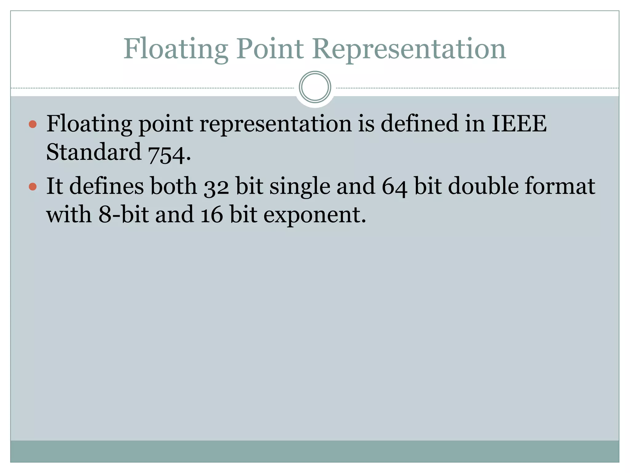 Floating Point Representation
 Floating point representation is defined in IEEE
Standard 754.
 It defines both 32 bit single and 64 bit double format
with 8-bit and 16 bit exponent.
 