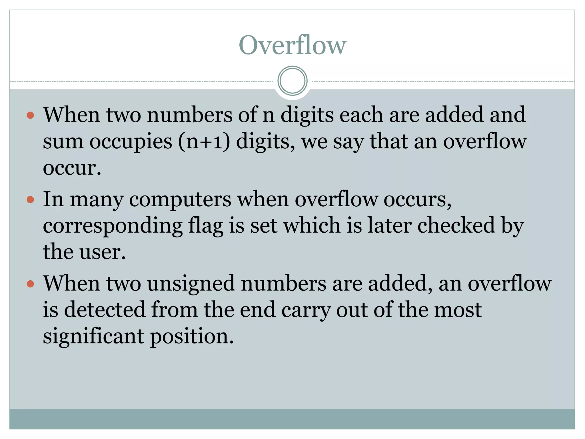 Overflow
 When two numbers of n digits each are added and
sum occupies (n+1) digits, we say that an overflow
occur.
 In many computers when overflow occurs,
corresponding flag is set which is later checked by
the user.
 When two unsigned numbers are added, an overflow
is detected from the end carry out of the most
significant position.
 