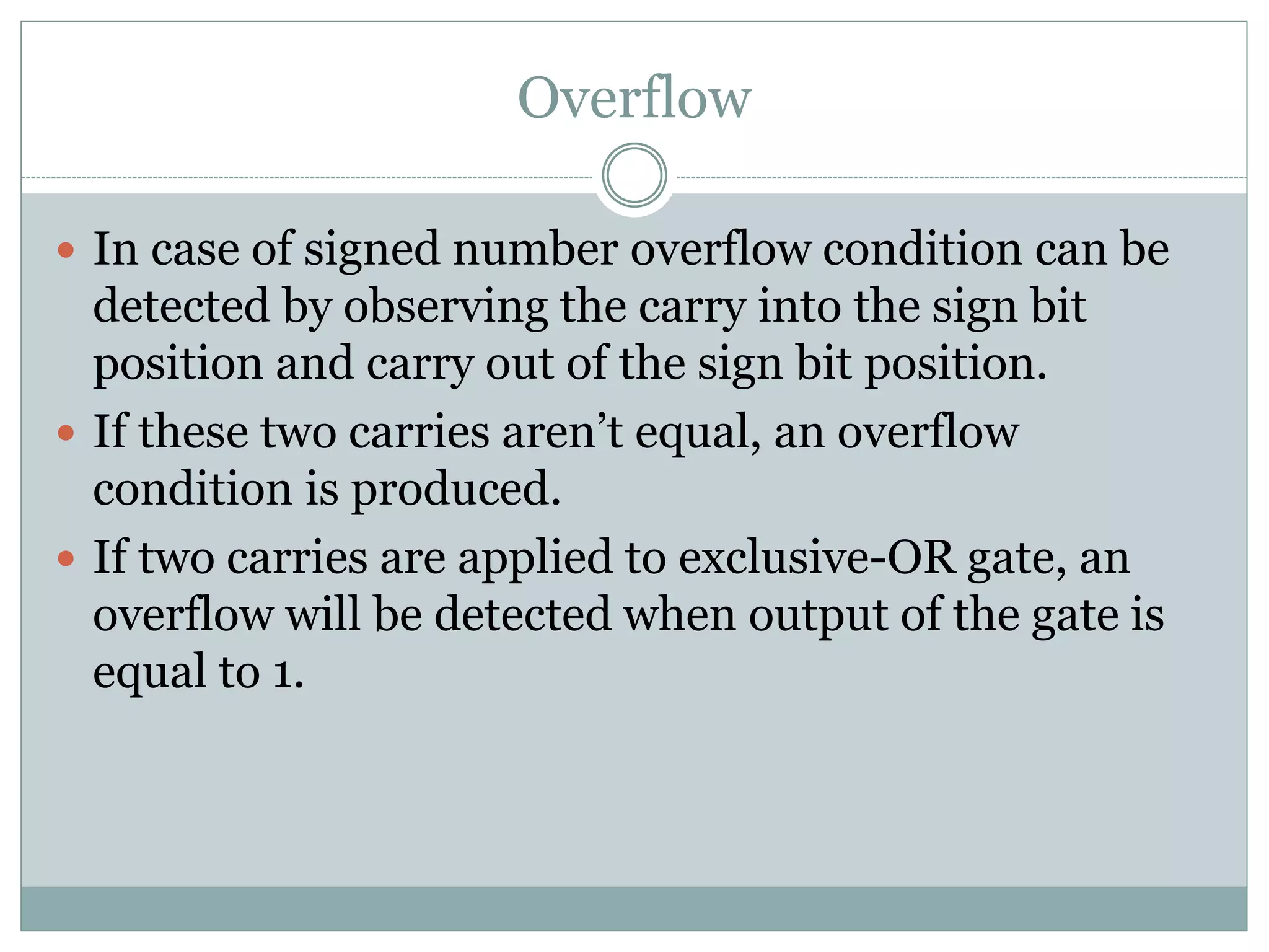 Overflow
 In case of signed number overflow condition can be
detected by observing the carry into the sign bit
position and carry out of the sign bit position.
 If these two carries aren’t equal, an overflow
condition is produced.
 If two carries are applied to exclusive-OR gate, an
overflow will be detected when output of the gate is
equal to 1.
 