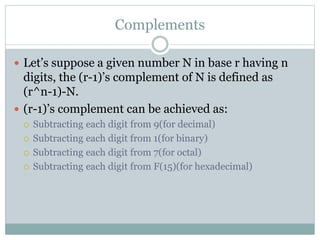 Complements
 Let’s suppose a given number N in base r having n
digits, the (r-1)’s complement of N is defined as
(r^n-1)-N.
 (r-1)’s complement can be achieved as:
 Subtracting each digit from 9(for decimal)
 Subtracting each digit from 1(for binary)
 Subtracting each digit from 7(for octal)
 Subtracting each digit from F(15)(for hexadecimal)
 