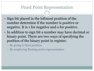 Fixed Point Representation
 Sign bit placed in the leftmost position of the
number determine if the number is positive or
negative. It is 1 for negative and o for positive.
 In addition to sign bit a number may have decimal or
binary point. There are two ways of specifying the
position of the binary point in register.
 By giving it fixed position
 By employing floating point representation
 