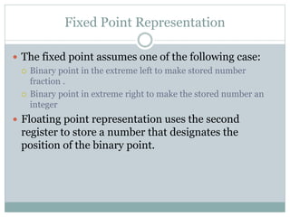 Fixed Point Representation
 The fixed point assumes one of the following case:
 Binary point in the extreme left to make stored number
fraction .
 Binary point in extreme right to make the stored number an
integer
 Floating point representation uses the second
register to store a number that designates the
position of the binary point.
 