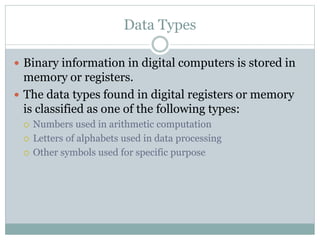 Data Types
 Binary information in digital computers is stored in
memory or registers.
 The data types found in digital registers or memory
is classified as one of the following types:
 Numbers used in arithmetic computation
 Letters of alphabets used in data processing
 Other symbols used for specific purpose
 