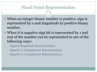 Fixed Point Representation
 When an integer binary number is positive, sign is
represented by o and magnitude by positive binary
number.
 When it is negative sign bit is represented by 1 and
rest of the number can be represented in one of the
following ways:
 Signed-Magnitude Representation
 Signed-1’s Complement Representation
 Signed-2’s Complement Representation
 