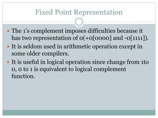 Fixed Point Representation
 The 1’s complement imposes difficulties because it
has two representation of 0(+0[0000] and -0[1111]).
 It is seldom used in arithmetic operation except in
some older compilers.
 It is useful in logical operation since change from 1to
0, 0 to 1 is equivalent to logical complement
function.
 