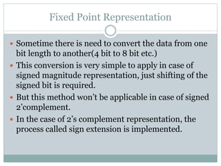 Fixed Point Representation
 Sometime there is need to convert the data from one
bit length to another(4 bit to 8 bit etc.)
 This conversion is very simple to apply in case of
signed magnitude representation, just shifting of the
signed bit is required.
 But this method won’t be applicable in case of signed
2’complement.
 In the case of 2’s complement representation, the
process called sign extension is implemented.
 