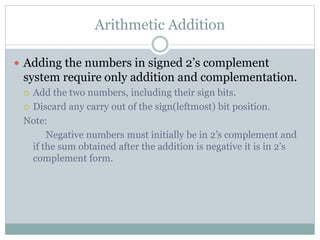 Arithmetic Addition
 Adding the numbers in signed 2’s complement
system require only addition and complementation.
 Add the two numbers, including their sign bits.
 Discard any carry out of the sign(leftmost) bit position.
Note:
Negative numbers must initially be in 2’s complement and
if the sum obtained after the addition is negative it is in 2’s
complement form.
 