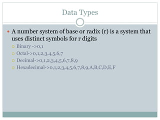 Data Types
 A number system of base or radix (r) is a system that
uses distinct symbols for r digits
 Binary ->0,1
 Octal->0,1,2,3,4,5,6,7
 Decimal->0,1,2,3,4,5,6,7,8,9
 Hexadecimal->0,1,2,3,4,5,6,7,8,9,A,B,C,D,E,F
 