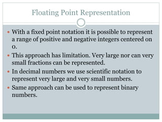 Floating Point Representation
 With a fixed point notation it is possible to represent
a range of positive and negative integers centered on
0.
 This approach has limitation. Very large nor can very
small fractions can be represented.
 In decimal numbers we use scientific notation to
represent very large and very small numbers.
 Same approach can be used to represent binary
numbers.
 
