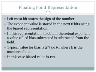 Floating Point Representation
 Left most bit stores the sign of the number
 The exponent value is stored in the next 8 bits using
the biased representation.
 In this representation, to obtain the actual exponent
a value called bias subtracted is subtracted from the
field.
 Typical value for bias is 2^(k-1)-1 where k is the
number of bits.
 In this case biased value is 127.
 