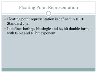 Floating Point Representation
 Floating point representation is defined in IEEE
Standard 754.
 It defines both 32 bit single and 64 bit double format
with 8-bit and 16 bit exponent.
 