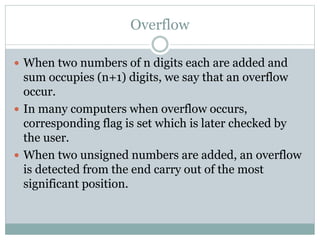 Overflow
 When two numbers of n digits each are added and
sum occupies (n+1) digits, we say that an overflow
occur.
 In many computers when overflow occurs,
corresponding flag is set which is later checked by
the user.
 When two unsigned numbers are added, an overflow
is detected from the end carry out of the most
significant position.
 