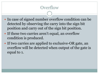 Overflow
 In case of signed number overflow condition can be
detected by observing the carry into the sign bit
position and carry out of the sign bit position.
 If these two carries aren’t equal, an overflow
condition is produced.
 If two carries are applied to exclusive-OR gate, an
overflow will be detected when output of the gate is
equal to 1.
 