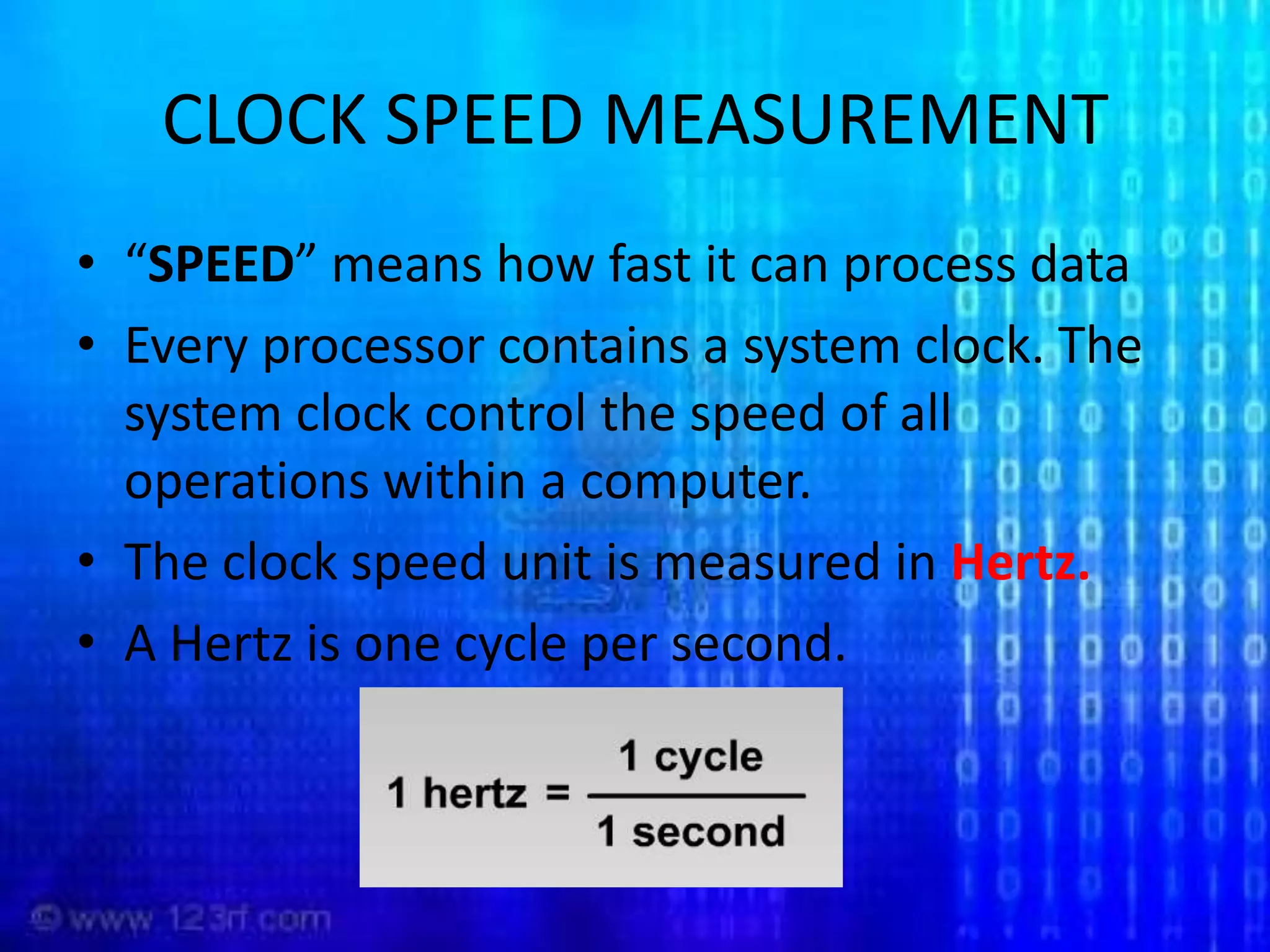 CLOCK SPEED MEASUREMENT“SPEED” means how fast it can process dataEvery processor contains a system clock. The system clock control the speed of all operations within a computer.The clock speed unit is measured in Hertz.A Hertz is one cycle per second.