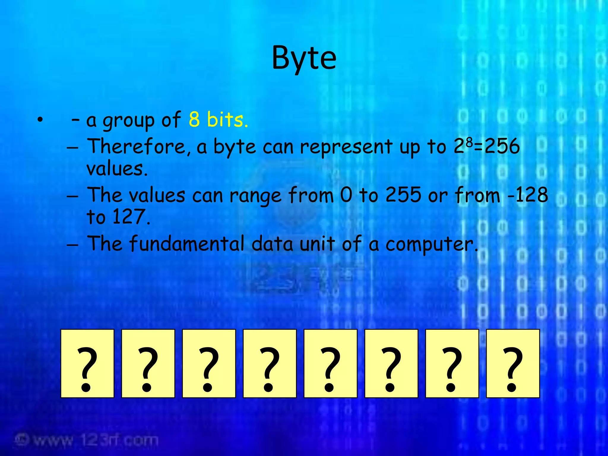 Byte  – a group of 8 bits. Therefore, a byte can represent up to 28=256 values.The values can range from 0 to 255 or from -128 to 127.The fundamental data unit of a computer.????????