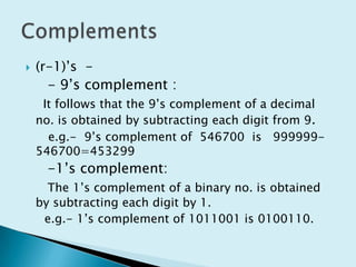 (r-1)’s  -    - 9’s complement : It follows that the 9’s complement of a decimal no. is obtained by subtracting each digit from 9.      e.g.-  9’s complement of  546700  is   999999-546700=453299     -1’s complement:The 1’s complement of a binary no. is obtained by subtracting each digit by 1.    e.g.- 1’s complement of 1011001 is 0100110.Complements
