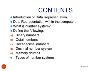 CONTENTS
      Introduction of Data Representation.
      Data Representation within the computer.
      What is number system?
      Define the following:-
    a) Binary numbers
    b) Octal numbers
    c) Hexadecimal numbers
    d) Decimal number system
    e) Memory drumps
        Types of number systems.

2                                                6:43 AM
 