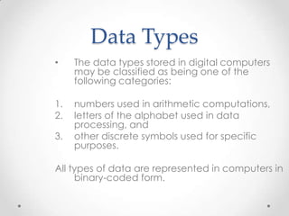 Data Types
• The data types stored in digital computers
may be classified as being one of the
following categories:
1. numbers used in arithmetic computations,
2. letters of the alphabet used in data
processing, and
3. other discrete symbols used for specific
purposes.
All types of data are represented in computers in
binary-coded form.
 