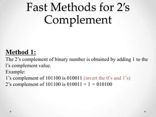 Fast Methods for 2’s
Complement
Method 1:
The 2’s complement of binary number is obtained by adding 1 to the
l’s complement value.
Example:
1’s complement of 101100 is 010011 (invert the 0’s and 1’s)
2’s complement of 101100 is 010011 + 1 = 010100
 