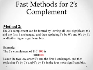 Fast Methods for 2’s
Complement
Method 2:
The 2’s complement can be formed by leaving all least significant 0’s
and the first 1 unchanged, and then replacing l’s by 0’s and 0’s by l’s
in all other higher significant bits.
Example:
The 2’s complement of 1101100 is
0010100
Leave the two low-order 0’s and the first 1 unchanged, and then
replacing 1’s by 0’s and 0’s by 1’s in the four most significant bits.
 