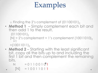 Examples
o Finding the 2’s complement of (01100101)2
• Method 1 – Simply complement each bit and
then add 1 to the result.
(01100101)2
[N] = 2’s complement = 1’s complement (10011010)2
+1
=(10011011)2
• Method 2 – Starting with the least significant
bit, copy all the bits up to and including the
first 1 bit and then complement the remaining
bits.
N = 0 1 1 0 0 1 0 1
[N] = 1 0 0 1 1 0 1 1
 