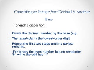 Converting an Integer from Decimal to Another
Base
• Divide the decimal number by the base (e.g.
• The remainder is the lowest-order digit
• Repeat the first two steps until no divisor
remains.
• For binary the even number has no remainder
‘0’, while the odd has ‘1’
For each digit position:
 