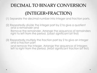 DECIMAL TO BINARY CONVERSION
(INTEGER+FRACTION)
(1) Separate the decimal number into integer and fraction parts.
(2) Repeatedly divide the integer part by 2 to give a quotient
and a remainder and
Remove the remainder. Arrange the sequence of remainders
right to left from the period. (Least significant bit first)
(3) Repeatedly multiply the fraction part by 2 to give an integer
and a fraction part
and remove the integer. Arrange the sequence of integers
left to right from the period. (Most significant fraction bit first)
 