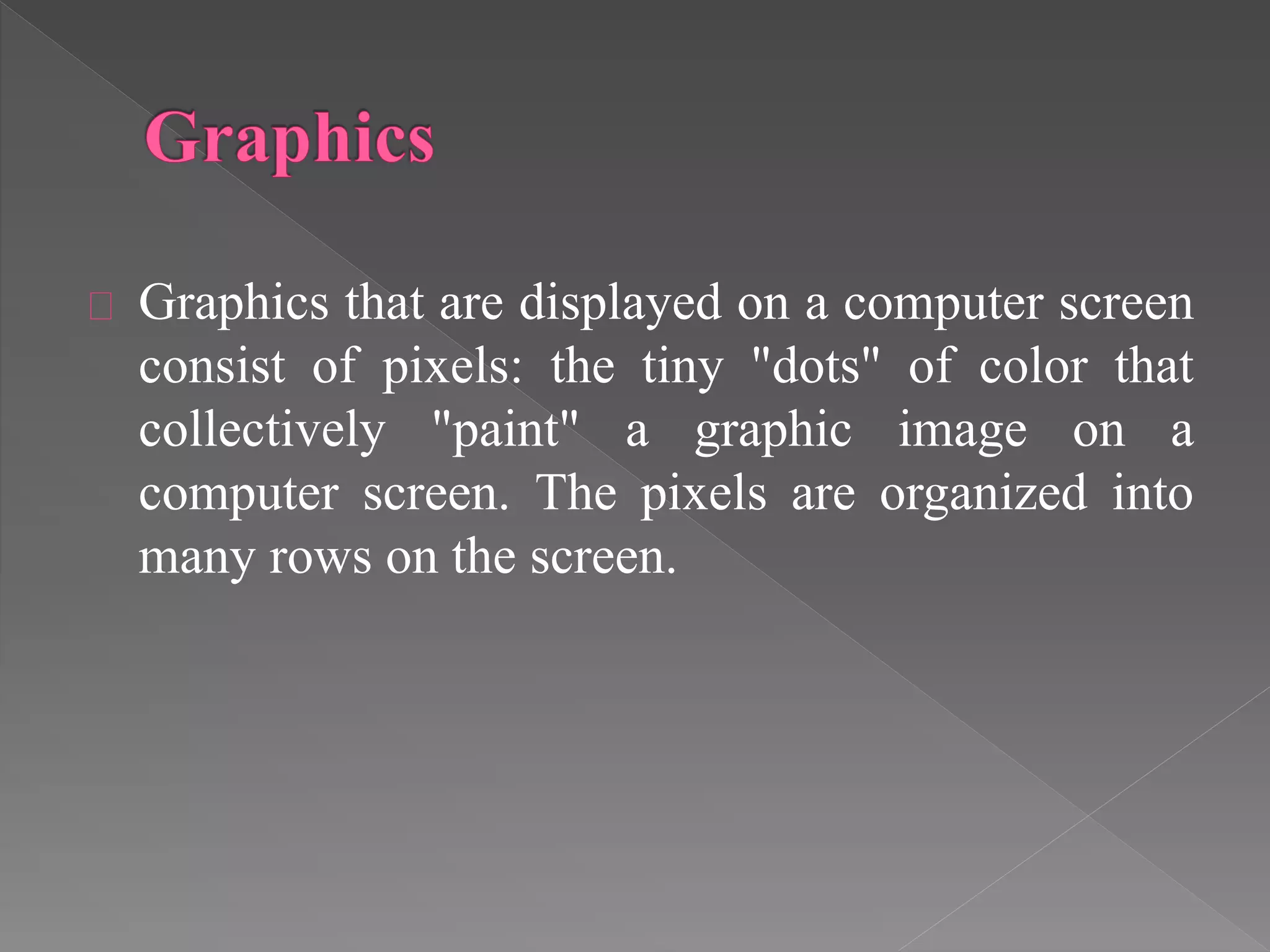 Graphics that are displayed on a computer screen 
consist of pixels: the tiny "dots" of color that 
collectively "paint" a graphic image on a 
computer screen. The pixels are organized into 
many rows on the screen. 
 