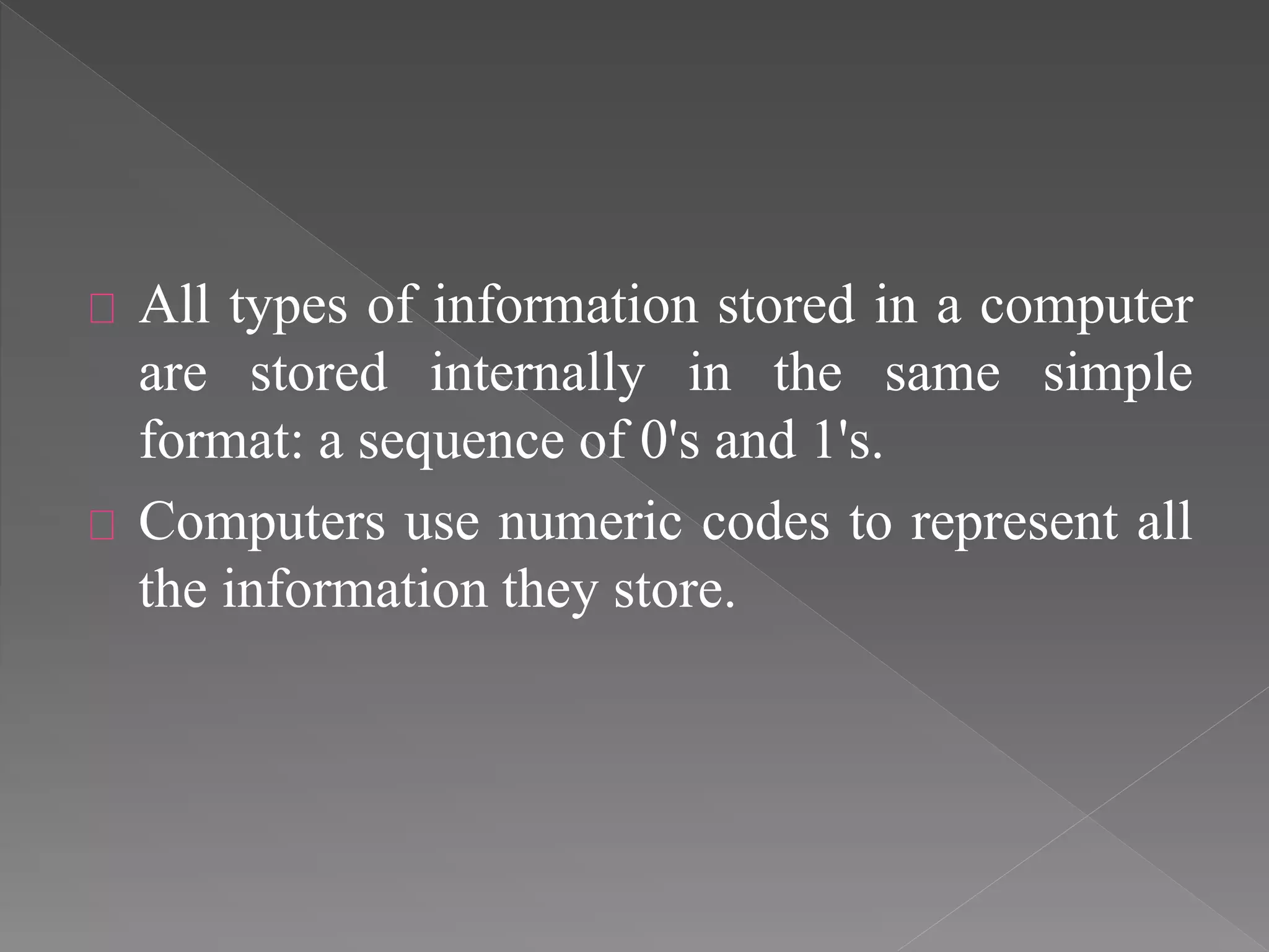 All types of information stored in a computer 
are stored internally in the same simple 
format: a sequence of 0's and 1's. 
Computers use numeric codes to represent all 
the information they store. 
 