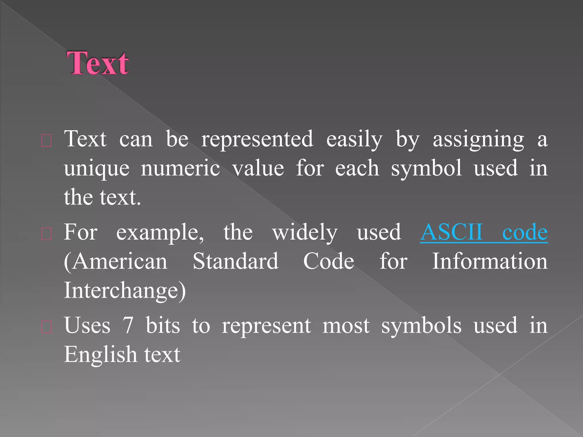 Text can be represented easily by assigning a 
unique numeric value for each symbol used in 
the text. 
For example, the widely used ASCII code 
(American Standard Code for Information 
Interchange) 
Uses 7 bits to represent most symbols used in 
English text 
 