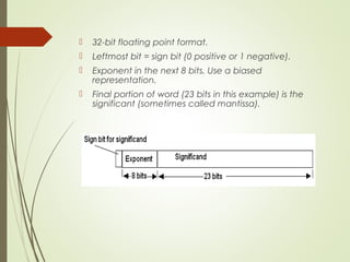  32-bit floating point format.
 Leftmost bit = sign bit (0 positive or 1 negative).
 Exponent in the next 8 bits. Use a biased
representation.
 Final portion of word (23 bits in this example) is the
significant (sometimes called mantissa).
 