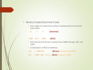 Binary-Coded-Decimal Code
 Each digit of a decimal number is represented by its binary
equivalent
8 7 4 (Decimal)
1000 0111 0100 (BCD)
 Only the four bit binary numbers from 0000 through 1001 are
used
 Comparison of BCD and Binary
13710 = 100010012 (Binary) - require only 8 bits
13710 = 0001 0011 0111BCD (BCD) - require 12 bits
 